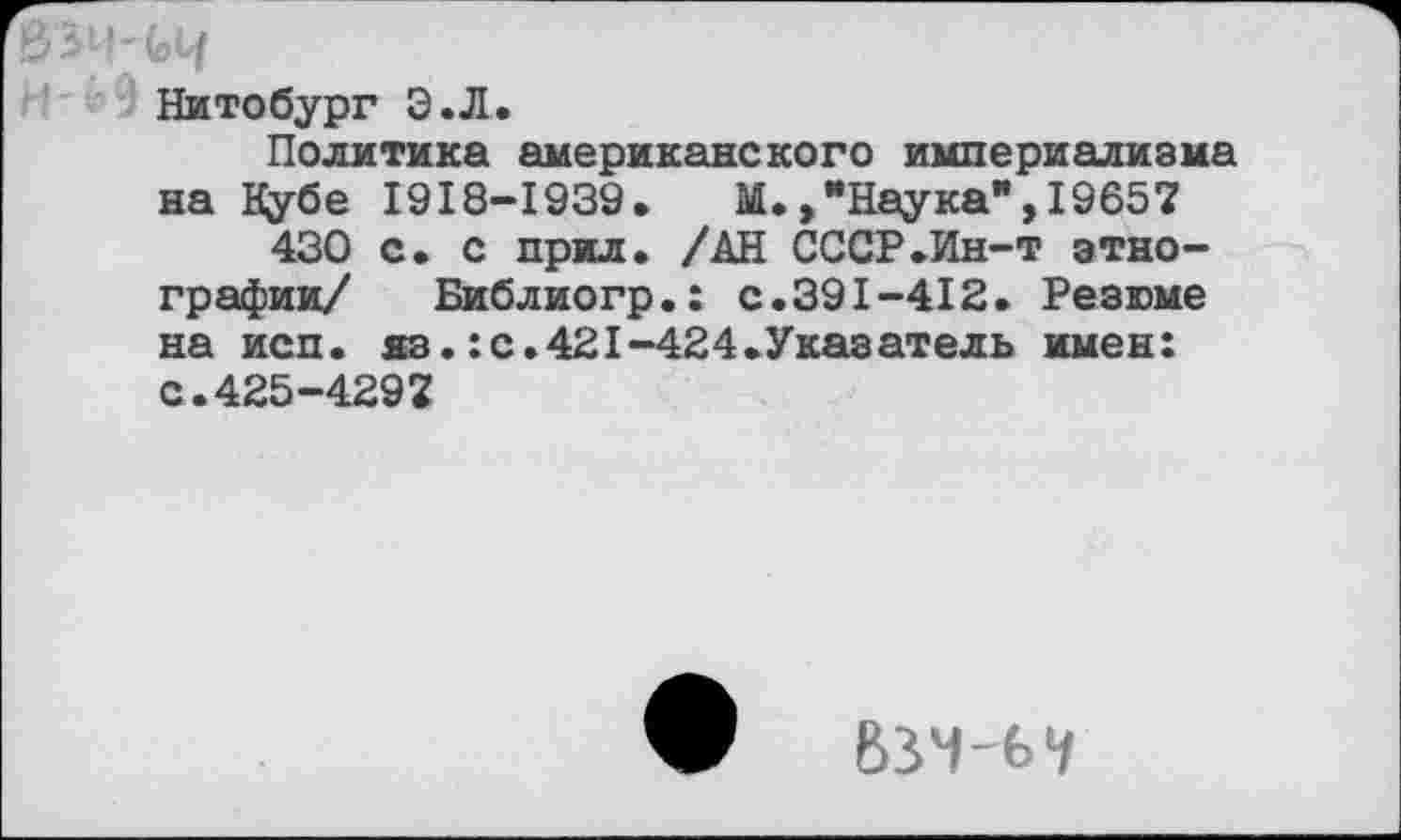 ﻿634'^
Нитобург Э.Л.
Политика американского империализма на Кубе 1918-1939. М.,"Наука",19657 430 с. с прил. /АН СССР.Ин-т этнографии/ Библиогр.: с.391-412. Резюме на исп. яз.:с.421-424.Указатель имен: с.425-4297
